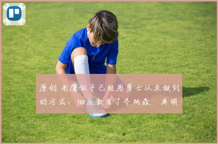 原创 老鹰似乎已经用勇士从未做到的方式,彻底激活了乔纳森・库明加