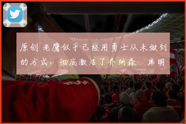 原创 老鹰似乎已经用勇士从未做到的方式，彻底激活了乔纳森・库明加