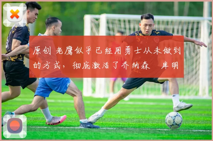 原创 老鹰似乎已经用勇士从未做到的方式,彻底激活了乔纳森・库明加