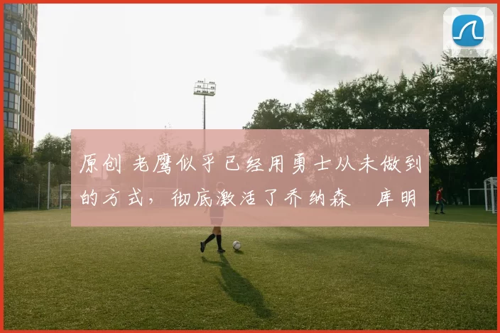 原创 老鹰似乎已经用勇士从未做到的方式,彻底激活了乔纳森・库明加