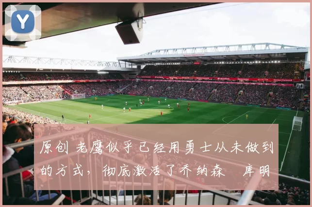 原创 老鹰似乎已经用勇士从未做到的方式,彻底激活了乔纳森・库明加