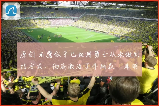 原创 老鹰似乎已经用勇士从未做到的方式，彻底激活了乔纳森・库明加