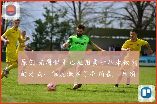 原创 老鹰似乎已经用勇士从未做到的方式，彻底激活了乔纳森・库明加