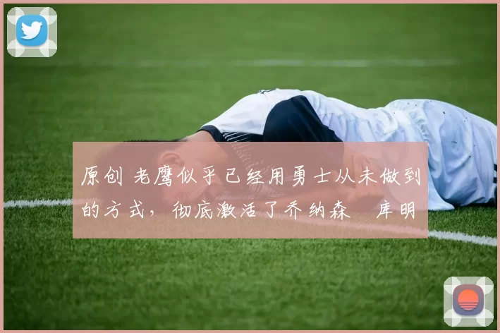 原创 老鹰似乎已经用勇士从未做到的方式,彻底激活了乔纳森・库明加