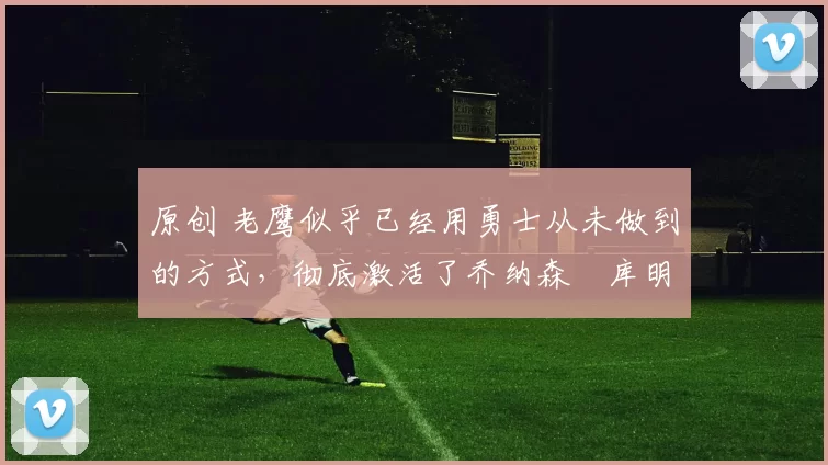 原创 老鹰似乎已经用勇士从未做到的方式,彻底激活了乔纳森・库明加