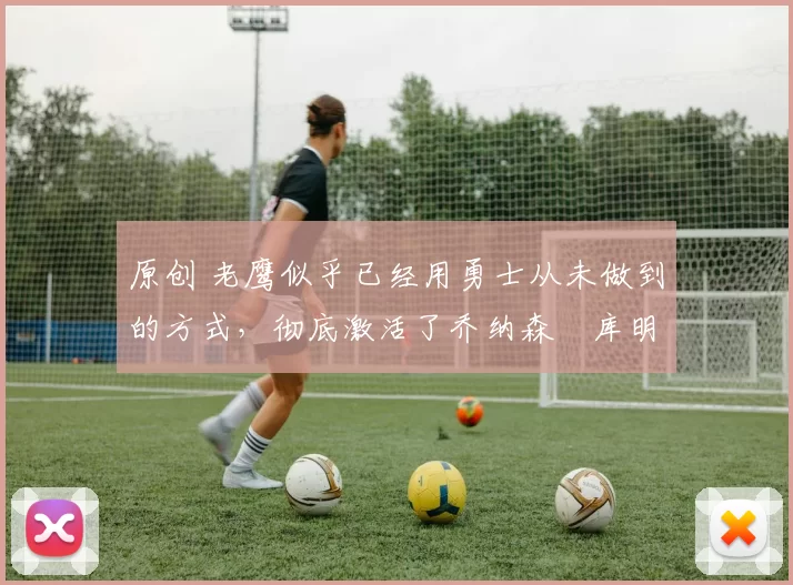 原创 老鹰似乎已经用勇士从未做到的方式，彻底激活了乔纳森・库明加