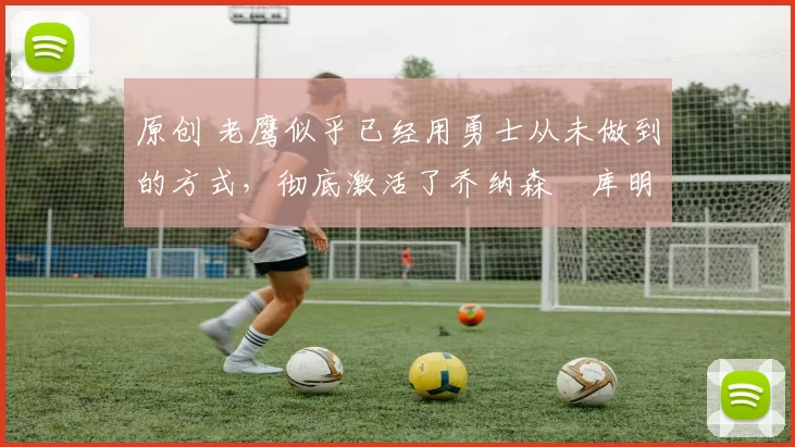 原创 老鹰似乎已经用勇士从未做到的方式，彻底激活了乔纳森・库明加