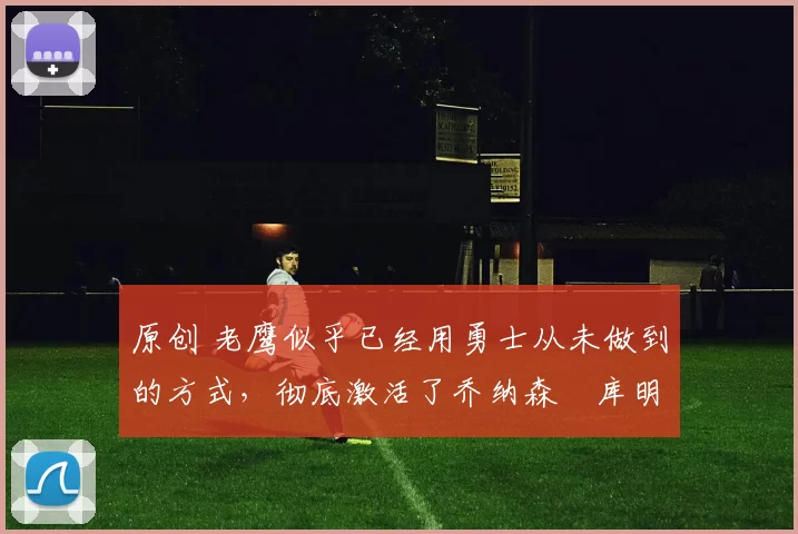 原创 老鹰似乎已经用勇士从未做到的方式，彻底激活了乔纳森・库明加