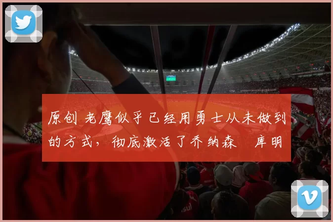 原创 老鹰似乎已经用勇士从未做到的方式，彻底激活了乔纳森・库明加