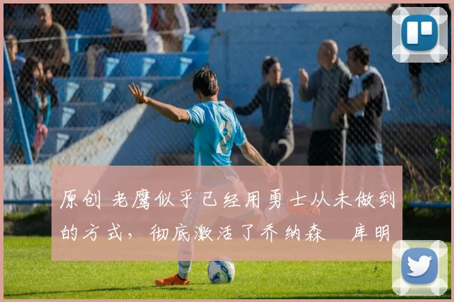 原创 老鹰似乎已经用勇士从未做到的方式，彻底激活了乔纳森・库明加