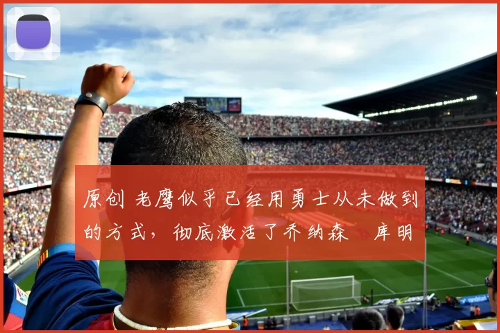 原创 老鹰似乎已经用勇士从未做到的方式，彻底激活了乔纳森・库明加