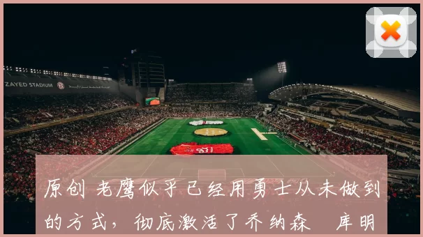 原创 老鹰似乎已经用勇士从未做到的方式,彻底激活了乔纳森・库明加