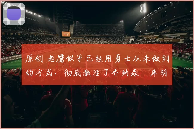 原创 老鹰似乎已经用勇士从未做到的方式，彻底激活了乔纳森・库明加