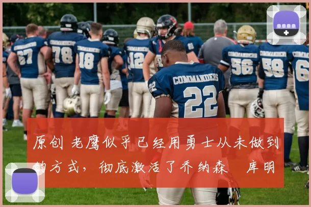 原创 老鹰似乎已经用勇士从未做到的方式，彻底激活了乔纳森・库明加