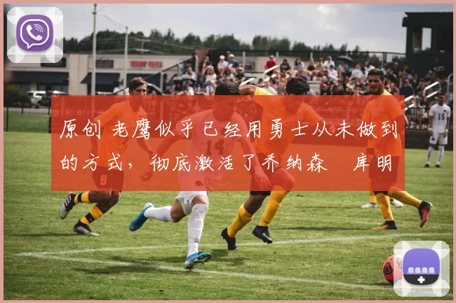 原创 老鹰似乎已经用勇士从未做到的方式,彻底激活了乔纳森・库明加