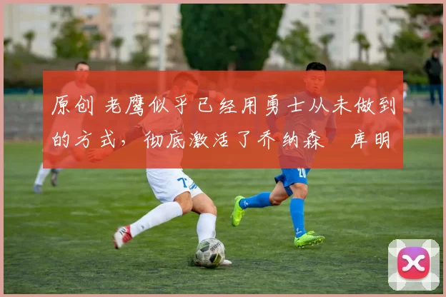 原创 老鹰似乎已经用勇士从未做到的方式,彻底激活了乔纳森・库明加