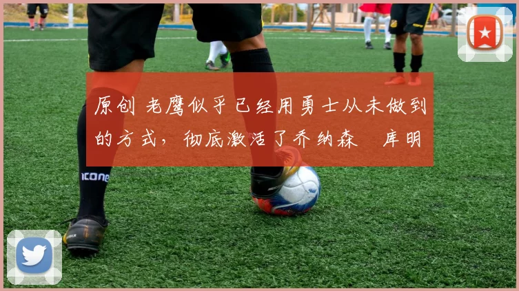 原创 老鹰似乎已经用勇士从未做到的方式,彻底激活了乔纳森・库明加