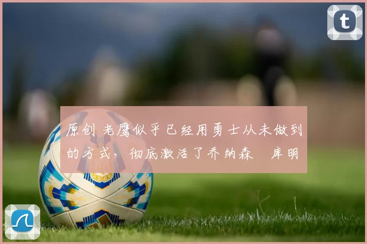 原创 老鹰似乎已经用勇士从未做到的方式，彻底激活了乔纳森・库明加