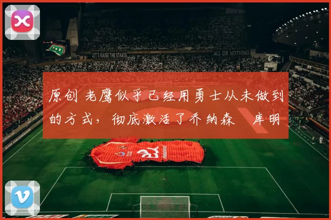 原创 老鹰似乎已经用勇士从未做到的方式，彻底激活了乔纳森・库明加