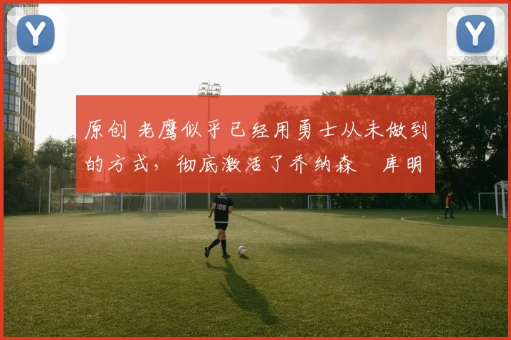 原创 老鹰似乎已经用勇士从未做到的方式,彻底激活了乔纳森・库明加