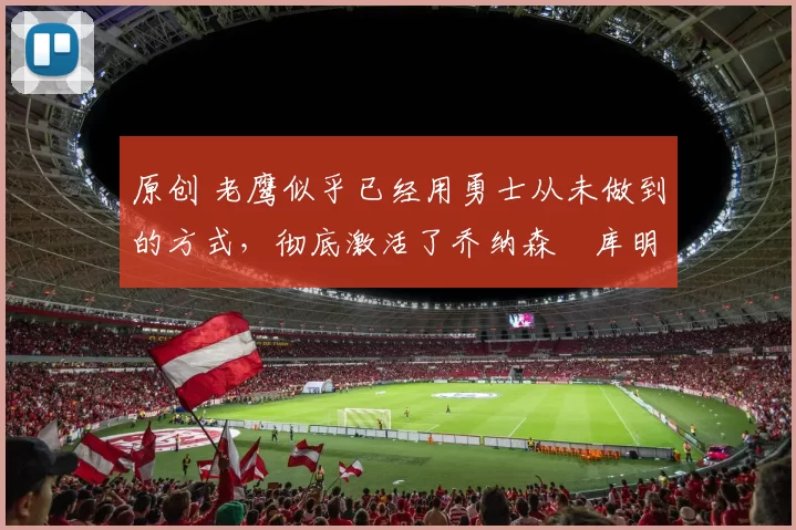 原创 老鹰似乎已经用勇士从未做到的方式，彻底激活了乔纳森・库明加