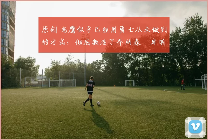 原创 老鹰似乎已经用勇士从未做到的方式,彻底激活了乔纳森・库明加