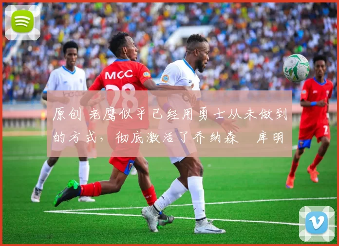原创 老鹰似乎已经用勇士从未做到的方式,彻底激活了乔纳森・库明加