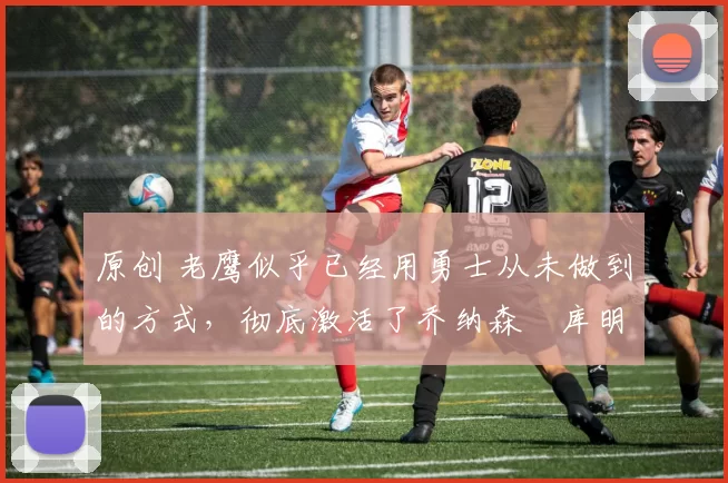 原创 老鹰似乎已经用勇士从未做到的方式，彻底激活了乔纳森・库明加