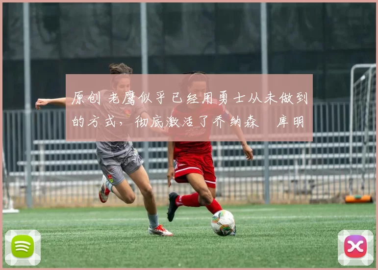 原创 老鹰似乎已经用勇士从未做到的方式，彻底激活了乔纳森・库明加