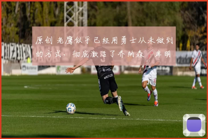 原创 老鹰似乎已经用勇士从未做到的方式，彻底激活了乔纳森・库明加