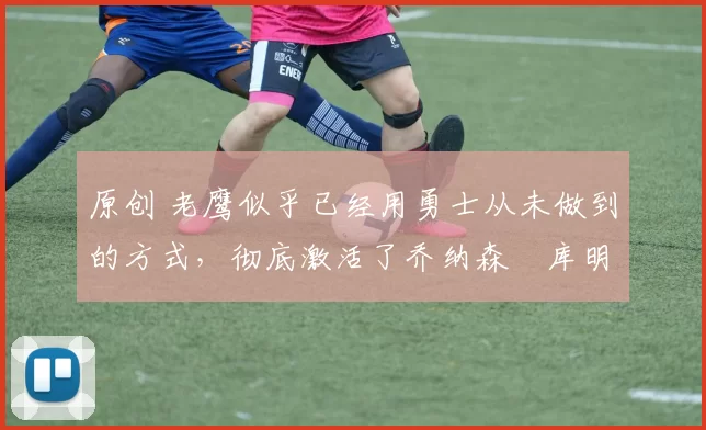 原创 老鹰似乎已经用勇士从未做到的方式,彻底激活了乔纳森・库明加