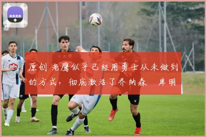 原创 老鹰似乎已经用勇士从未做到的方式,彻底激活了乔纳森・库明加