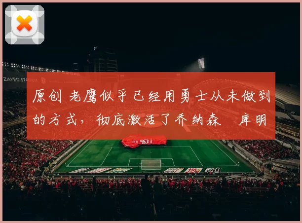 原创 老鹰似乎已经用勇士从未做到的方式,彻底激活了乔纳森・库明加