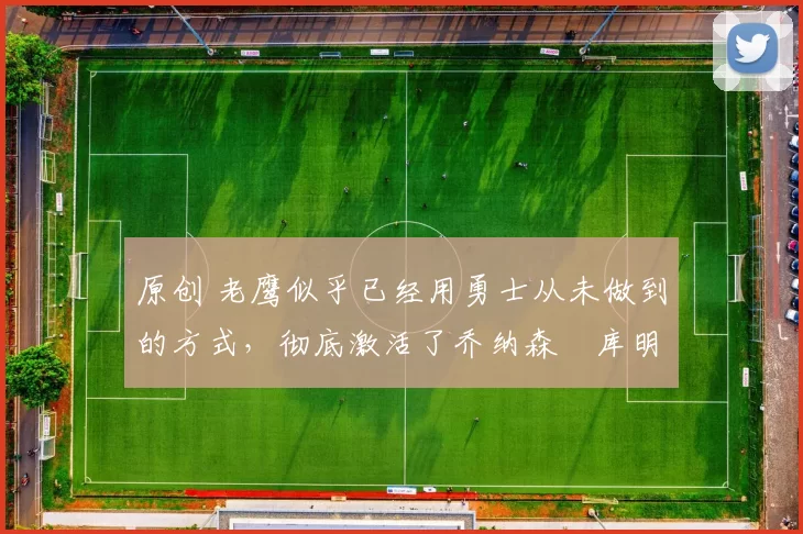 原创 老鹰似乎已经用勇士从未做到的方式，彻底激活了乔纳森・库明加