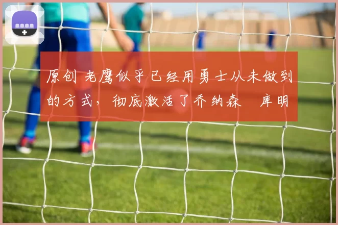 原创 老鹰似乎已经用勇士从未做到的方式，彻底激活了乔纳森・库明加