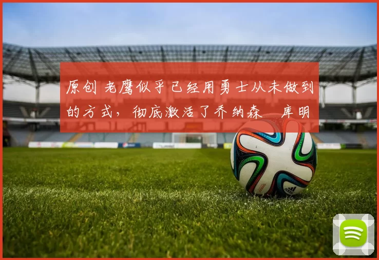 原创 老鹰似乎已经用勇士从未做到的方式，彻底激活了乔纳森・库明加