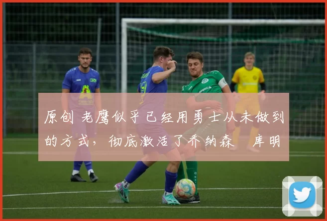 原创 老鹰似乎已经用勇士从未做到的方式,彻底激活了乔纳森・库明加