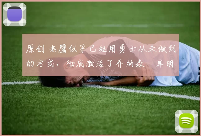 原创 老鹰似乎已经用勇士从未做到的方式,彻底激活了乔纳森・库明加