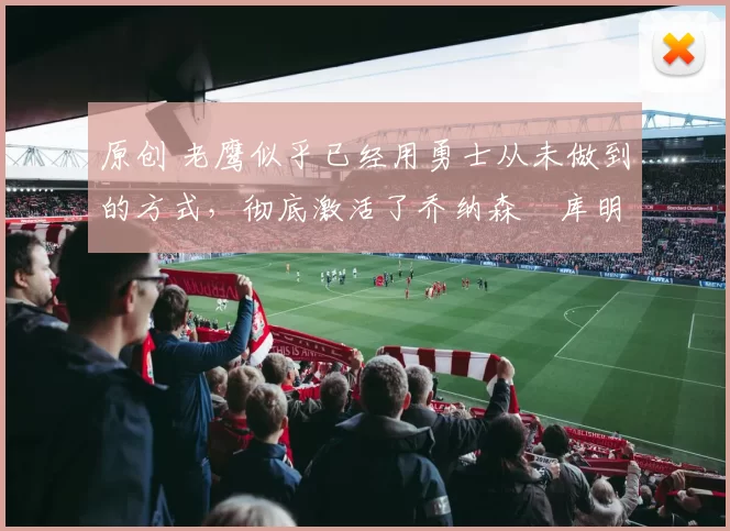 原创 老鹰似乎已经用勇士从未做到的方式，彻底激活了乔纳森・库明加