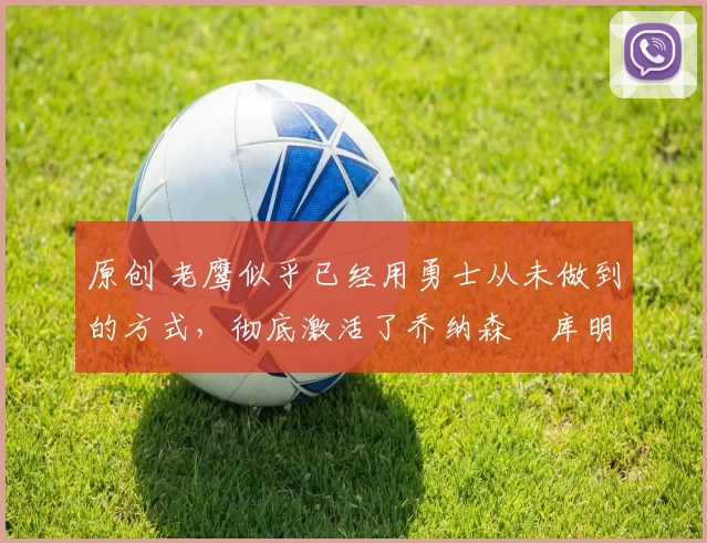 原创 老鹰似乎已经用勇士从未做到的方式，彻底激活了乔纳森・库明加