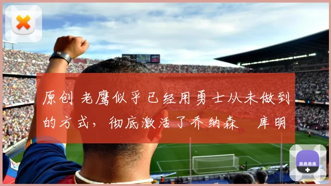 原创 老鹰似乎已经用勇士从未做到的方式,彻底激活了乔纳森・库明加