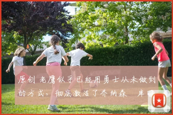 原创 老鹰似乎已经用勇士从未做到的方式，彻底激活了乔纳森・库明加