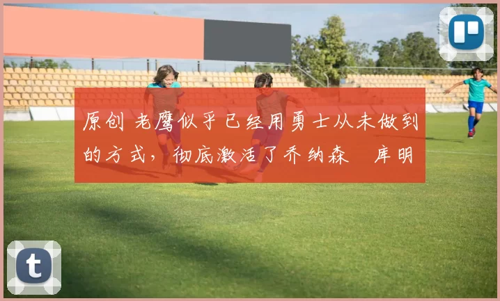 原创 老鹰似乎已经用勇士从未做到的方式，彻底激活了乔纳森・库明加