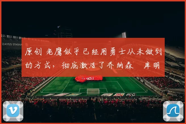 原创 老鹰似乎已经用勇士从未做到的方式，彻底激活了乔纳森・库明加