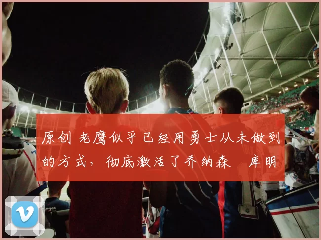 原创 老鹰似乎已经用勇士从未做到的方式,彻底激活了乔纳森・库明加