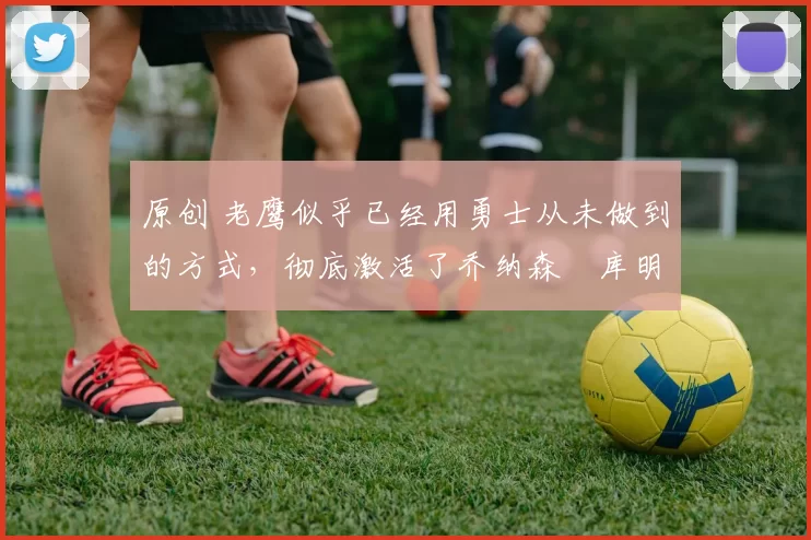 原创 老鹰似乎已经用勇士从未做到的方式，彻底激活了乔纳森・库明加