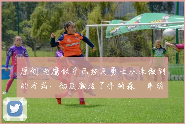 原创 老鹰似乎已经用勇士从未做到的方式,彻底激活了乔纳森・库明加