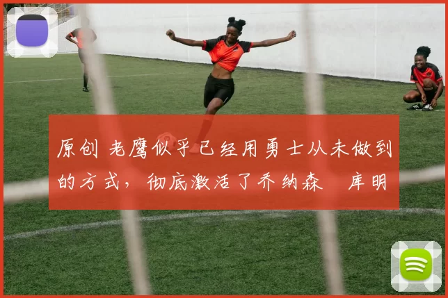 原创 老鹰似乎已经用勇士从未做到的方式,彻底激活了乔纳森・库明加