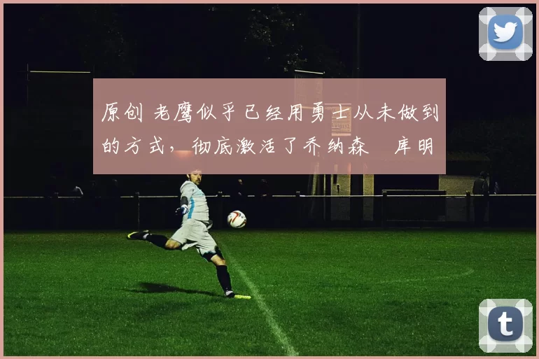 原创 老鹰似乎已经用勇士从未做到的方式，彻底激活了乔纳森・库明加