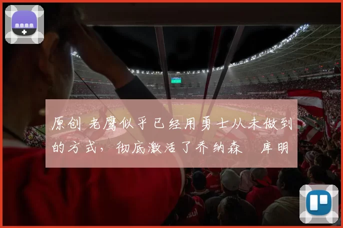 原创 老鹰似乎已经用勇士从未做到的方式,彻底激活了乔纳森・库明加